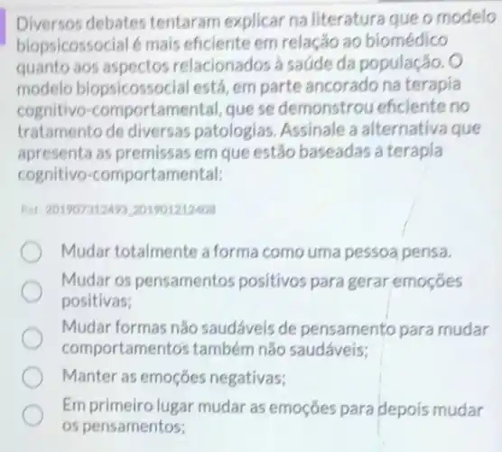 Diversos debates tentaram explicar na literatura que o modelo
biopsicossocial é mais eficiente em relação ao biomédico
quanto aos aspectos relacionados a saúde da população. O
modelo biopsicossocial está, em parte ancorado na terapia
cognitivo -comportamental, que se demonstrou eficiente no
tratamento de diversas patologias. Assinale a alternativa que
apresenta as premissas em que estão baseadas a terapia
cognitivo-comportamental:
Ret: 201907312498.201901212408
Mudar totalmente a forma como uma pessoa pensa.
Mudar os pensamentos positivos para gerar emoçóes
positivas;
Mudar formas nǎo saudáveis de pensamento para mudar
comportamento's tambérn nǎo saudáveis;
Manter as emoções negativas;
Em primeiro lugar mudar as emoções para depois mudar
os pensamentos;