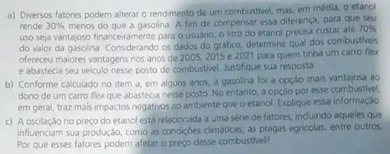 a) Diversos fatores podem alterar o rendimento de um combustivel, mas, em média, o etanol
rende 30%  menos do que a gasolina. A fim de compensar essa diferença, para que seu
uso seja vantajoso financeiramente para o usuãno o litro do etanol precisa custar até
70% 
do valor da gasolina Considerando os dados do gráfico, determine qual dos combustiveis
ofereceu maiores vantagens nos anos de 2005, 2015 e 2021 para quem tinha um carro flex
e abastecia seu velculo nesse posto de combustivel Justifique sua resposta.
b) Conforme calculado no item a, em alguns anos, a gasolina foi a opção mais vantajosa ao
dono de um carro flex que abastecia nesse posto. No entanto, a opção por esse combustive)
em geral, traz mais impactos negativos ao ambiente que o etanol. Explique essa informação.
c) A oscilação no preço do etanol está relacionada a uma série de fatores, induindo aqueles que
influenciam sua produção, como as condiçoes climáticas, as pragas agricolas, entre outros,
Por que esses fatores podem afetar o preço desse combustivel?