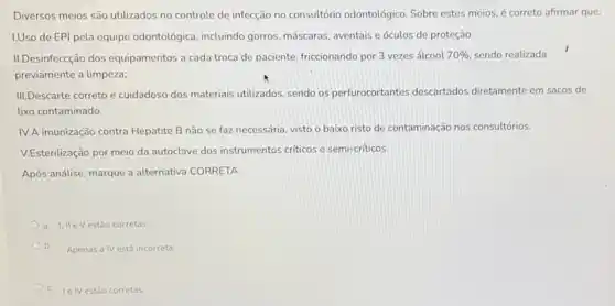 Diversos meios são utilizados no controle de infecção no consultório odontológico. Sobre estes meios, é correto afirmar que:
I.Uso de EPI pela equipe odontológica, incluindo gorros, máscaras, aventais e óculos de proteção.
III.Desinfeccção dos equipamentos a cada troca de paciente, friccionando por 3 vezes álcool 70%  sendo realizada
previamente a limpeza;
III.Descarte correto e cuidadosc dos materiais utilizados, sendo os perfurocortantes descartados diretamente em sacos de
lixo contaminado.
IV.A imunização contra Hepatite B não se faz necessária, visto o baixo risto de contaminação nos consultórios.
V.Esterilização por meio da autoclave dos instrumentos criticos e semi-criticos.
Após análise, marque a alternativa CORRETA.
a. I, IIeVestão corretas
b.
Apenas a IV está incorreta.
C. Ie IVestǎo corretas.