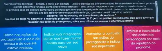 diversos niveis da língua -a frase, o texto, por exemplo -, elase expressa de diferentes modos . Por meio dessa ferramenta pode-se
exercer diferentes funcōes , como criar efeitos estéticos - caso comum no poesia -ou contribuir ng coesão do texto.
primeiro caso da anáfora como figura de linguagem refere-se repetição de determinada palavra com intuito principalmente
estético,em que essa ferramenta possibilita reforcar , contrastar ou até criar ritmo no texto.
Observe:"Ele fez a barba, ele tomou banho, ele vestiv-se."
No caso do texto encontro"repetição do pronome "ELP"gera um possivel entendimento , algo que o autor quis
ressaltar tar nas ações do protagonista , sobre esso afirmativa , marque a alternativa correta:
Ritmo nos acoes do
protagonista e ideia de
pressa e de que ele
estava ansioso.
Indicar sua indignação
de ter que fazer muitas
coisas para ver sua
noiva.
Aumentar confusão
nas acoes do
protagonista e indicar
sua inquietude.
Diminuir a intensidade
das acoes das
personagens por meio
do repetição do
pronome.