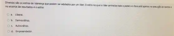 Diversos são os estilos de liderança que podem ser adotados por um lider. O estilo no qual o lider centraliza todo o poder e o foco está apenas na execução de tarefase
no alcance de resultados é o estilo:
a. Liberal.
b. Democrático.
c. Autocrático.
d. Empreendedor.