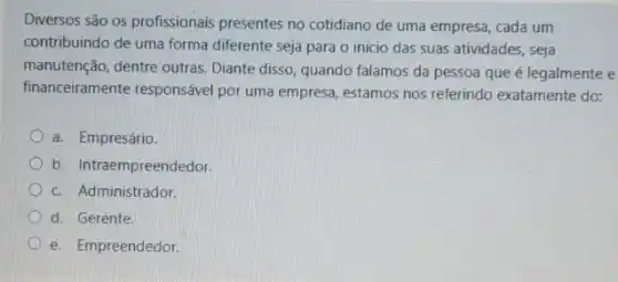 Diversos são os profissionais presentes no cotidiano de uma empresa, cada um
contribuindo de uma forma diferente seja para o início das suas atividades seja
manutenção, dentre outras Diante disso, quando falamos da pessoa que é legalmente e
financeiramente responsável por uma empresa, estamos nos referindo exatamente do:
a. Empresário
b. Intraempreendedor.
c. Administrador
d. Gerente.
e. Empreendedor