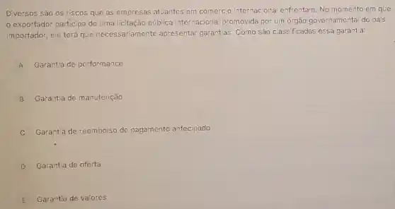 Diversos são os riscos que as empresas atuantes em comércio internaciona enfrentam. No momento em que
exportador participa de uma licitação pública internaciona promovida por um órgão governamenta do país
importador, ele terá que necessariament e apresentar garantias . Como são classificadas essa garantia:
A Garantia de performance A
B Garantia de manutenção
C Garantia de reembolso de pagamento antecipado
D Garantia de oferta
E Garantia de valores