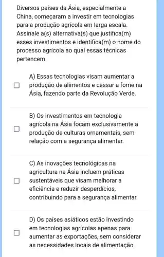 Diversos países da Ásia, especialmente a
China, começaram a investir em tecnologias
para a produção agrícola em larga escala.
Assinale a(s) alternativa (s) que justifica (m)
esses investimentos e identifica (m) o nome do
processo agrícola ao qual essas técnicas
pertencem.
A) Essas tecnologias visam aumentar a
produção de alimentos e cessar a fome na
Ásia, fazendo parte da Revolução Verde.
B) Os investimentos em tecnologia
agrícola na Ásia focam exclusivamente a
produção de culturas ornamentais, sem
relação com a segurança alimentar.
C) As inovações tecnológicas na
agricultura na Asia incluem práticas
sustentáveis que visam melhorar a
eficiência e reduzir desperdícios,
contribuindo para a segurança alimentar.
D) Os países asiáticos estão investindo
em tecnologias agrícolas apenas para