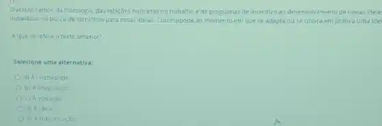 Diversos ramos da Psicologia das relaçōes humanas no trabalho e de programas de incentivo ao desenvolvimento de novas ideia
Individuos na busca de caminhos para essas ideias Corresponde ao momento em que se adapta ou se coloca em prática uma idei
A que se refere o texto anterior?
Selecione uma alternativa:
a) Acriatividade
b) A imaginação
c) Ainovação
d) Aidela
e) A comunicação