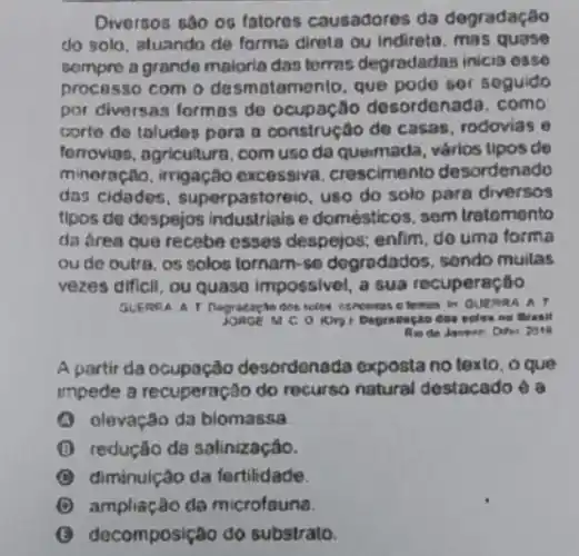 Diversos sao on fatoros causadores da degradação
do solo, atuando de forma direta ou indireto . mas quase
sompre a grande maloria das terras degrodadas inicis osse
processo com o desmatemento, que pode ser soguido
por diversas formas de ocupação desordenac a. como
corte do toludes pora a construção de casas rodovias e
forroviss, agricultura, com uso da queimada, vários tipos de
minoração, irrigação excessiva. crescimento desordenado
das cidades , superpastoreio, uso do solo para diversos
flpos de despejos industriais e domésticos, sem tratomento
da drea que recebe esses despejos; enlim, do uma forma
ou de outra, os solos fornam-so dogradados, sondo mulas
vezes dificil, ou quaso impossivel, a sua recuperação
dos telos concertos c lemes in GUERRAL A
M C O HOTD 1 Degradegao dow soles no Bratil
A partir da ocupação desordenada exposta no texto, o que
impede a recuperação do recurso natural destacado ea
A olevação da biomassa
B redução da salinização.
B diminulção da fertilidade.
C ampliação da microfouna.
decomposição do substrato.