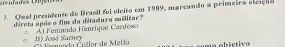 dividades Oujunra
1. Qual presidente do Brasil foi cleito em 1989, marcando a primeira cloreno
direta após o fim da ditadura militar?
A) Fernando Henrique Cardoso
B) José Sarney
A) Farnnndo Collor de Mello