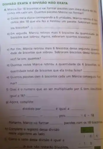 DIVISAO EXATA E DIVISAO NAO EXATA
4. Marcia fez 18 biscoitos e vai formar pacotes com meia duzia de bis.
coitos em cada um Quantos pacotes Márcia vai formar?
a) Como meia duzia corresponde a 6 unidades Marcia retirou 6 bis
coitos dos 18 que ela fez e formou um pacote. Sobraram quan
tos biscoitos? __
b) Em seguida, Márcia retirou mais 6 biscoitos da quantidade de
biscoitos que sobrou Agora, sobraram quantos biscoitos?
__
c) Por fim, Márcia retirou mais 6 biscoitos dessa segunda quant
dade de biscoitos que sobrou. Sobraram biscoitos desta tercein
vez? Se sim, quantos?
__
d) Quantas vezes Márcia retirou a quantidade de 6 biscoitos a
quantidade total de biscoitos que ela tinha feito? __
e) Quantos pacotes com 6 biscoitos cada um Márcia conseguiu for
mar? __
f) Qual é 0 número que ao ser multiplicado por 6 tem resultado
igual a 18? __
g) Agora, complete:
__ dividido por __ é igual a __
__ 4 __ is __ , pois __ x6=18
Portanto, Márcia vai formar __ pacotes com os 18 biscoitos.
h) Complete o registro dessa divisão
neste algoritmo ao lado.