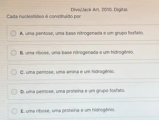 Divo/Jack Art. 2010 Digital.
Cada nucleotídeo é constituído por
A. uma pentose, uma base nitrogenada e um grupo fosfato.
B. uma ribose, uma base nitrogenada e um hidrogênio.
C. uma pentose, uma amina e um hidrogênio.
D. uma pentose, uma proteína e um grupo fosfato.
E. uma ribose, uma proteína e um hidrogênio.