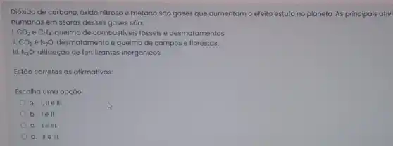 Dióxido de carbono, óxido nitroso e metano são gases que aumentam o efeito estufa no planeta As principais ativi
humanas emissoras desses gases são:
I. CO_(2) e CH_(4): queima de combustiveis fósseis e desmatamentos.
II. CO_(2) e N_(2)O: desmatamento e queima de campos e florestas.
III. N_(2)O utilização de fertilizantes inorgânicos.
Estão corretas as afirmativas:
Escolha uma opção:
a. 1,11 e HI.
b. lell.
c. le III.
d. II e 111.