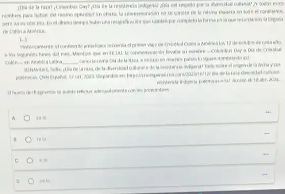 ¿Dla de la raza?¿Columbus Day? ¿Dla de la resistencia indigena? ¿Dla del respeto por la diversidad cultural? LY todos estos
nombres para hablar del mismo episodio? En efecto.la conmemoracion no se conoce de la misma manera en todo el continente.
pero no es solo eso. En el oltimo tiempo hubo una resignificación que cambio por completo la forma en la que recordamos la llegada
de Colon a America.
[...]
Historicamente, continente americano recuerda el primer viaje de Cristobal Colon a America los 12 de octubre de cada ano.
los segundos lunes del mes, Mientras que en ELUU, la conmemoracion lievaba su nombre -Columbus Day o Dla de Cristobal
Colon-en Americ Latina __ conocia como Dia de la Raza, e incluso en muchos paises to siguen nombrando asi.
BENAMDES, Sofla, (Dia de la raza, de la diversidad cultural o de la resistencia indigena? Todo sobre el origen de la fechaysus
polémicas. CNN Español, 12 oct. 2023. Disponible en:https://convespannel.con.com/2023/1012/dia de la-raza-diversidad-cultural
resistencla indigena-polemicas oriv Acceso el: 18 abr 2024
(1) hueco del fragmento se puede rellenar adecuadamente con los pronombres
a
se to
...
B
le lo
C
to le
D
sele
...
...