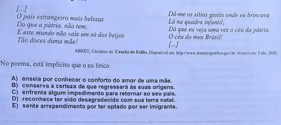 [...]
Dá-me os sitios gentis onde eu brincava
pais estrangeiro mais belezas
Lá na quadra infantil;
Do que a pátria não tem;
Dá que eu veja uma vezo céu da pátria,
E este mundo não vale um só dos beijos
céu do meu Brasil!
Tão doces duma mãe!
()
ABREU, Casimiro de. Canção do Exilio. Disponível em:http://www.dominiopublico.gov.br. Acesso em: 5 abr. 2020.
No poema, está implícito que o eu lírico
A) anseia por conhecer o conforto do amor de uma mãe.
B) conserva a certeza de que regressará as suas origens.
E) sente arrependimento
C) enfrenta algum impedimento para retornar ao seu país.
D) reconhece ter sido desagradecido com sua terra natal.