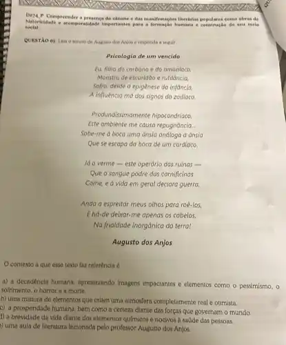 Do7a.P Compreender a presenca do canone e das manifestaçoes literárias como obras de
historicidade e atemporalidade importantes para a e construção do seu melo
social.
QUESTXO 05 Leia o soneto de Augusto dos Anjos e responda a seguir.
Psicologia de um vencido
Eu, fitho do carbono e do amontaco
Monstro de escuridão e rutilância,
Sofro, desde a epigênese da infância,
A influência má dos signos do zodlaco.
Produndissima mente hipocondríaco.
Este ambiente me causa repugnância.
Sobe-me a boca uma Ansia andtoga d ânsia
Que se escapa da boca de um cardíaco.
Já o verme-este operário das ruinas -
Que o sangue podre das carnificinas
Come, e a vida em geral declara guerra,
Anda a espreitar meus othos para roê-los,
E hd-de deixar-me apenas os cabelos,
Na friatdade inorgânica da terra!
Augusto dos Anjos
contexto a que esse texto faz referência 6
a) a decadencia humana apresentando imagens impactantes e elementos como o pessimismo, o
softimento, o horror e a morte.
b) uma mistura de elementos que criam uma atmosfera completamente real e otimista.
c) a prosperidade humana bem como a certeza diante das forças que governam o mundo.
1) a brevidade da vida diante dos elementos qufmicos e nocivos à saúde das pessoas.
) uma aula de literatura lecionada pelo professor Augusto dos Anjos.