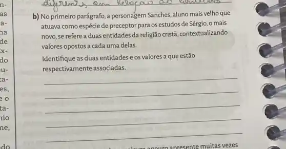 do
__
b) No primeiro parágrafo , a personagem Sanches aluno mais velho que
atuava como espécie de preceptor para os estudos de Sérgio, o mais
novo, se refere a duas entidades da religião cristã, contextualizando
valores opostos a cada uma delas.
Identifique as duas entidades e os valores a que estão
__
respectivamente associadas.
anresente muitas vezes