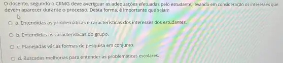 docente, segundo o CRMG deve averiguar as adequações efetuadas pelo estudante, levando em consideração os interesses que
devem aparecer durante o processo. Desta forma,é importante que sejam
a. Entendidas as problemáticas e características dos interesses dos estudantes.
b. Entendidas as características do grupo.
c. Planejadas várias formas de pesquisa em conjunto
d. Buscadas melhorias para entender as problemáticas escolares.