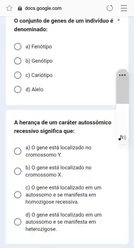 A docs.google.com
0 conjunto de genes de um indivíduo é
denominado:
a) Fenótipo
b) Genótipo
c) Cariótipo
d) Alelo
A herança de um caráter autossômico
recessivo significa que:
a) 0 gene está localizado no
cromossomo Y.
b) 0 gene está localizado no
cromossomo X.
c) 0 gene está localizado em um
autossomo e se manifesta em
homozigose recessiva.
d) 0 gene está localizado em um
autossomo e se manifesta em
heterozigose.
D)