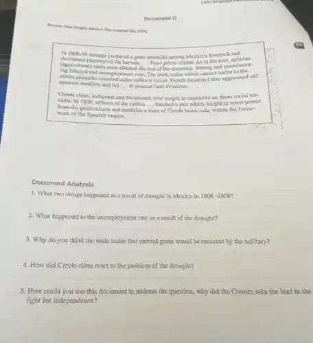 Document D
Latin American Howolder
Source: Alan Konjoh, Alanda: The
in 1908-09 drought produced a great mortality among Mexico's livestock and
[agricultural] erisis soon affected
__
rest of the economy mining and manufactur
(agricultural/stinyed) the haned prices tripled, As in the past.agrarian
and unemployment robe, The mule trains which carried make to the
agrarian conflicts and led...to peasant land invasions __
agrarian conflicts military escort. Dearth [scarcity)also aggravated old
Creole clites social ten-
sions. ln1809. indignant and threatened, now sought to capitalize on these rest power
from the peninsulares and establish a
__
form of Creole home rule, within the frame-
work of the Spanish exapire.
Document Analysis
1. What two things happened as a result of drought in Mexico in 1808 -1809?
2. What happened to the unemployment rate as a result of the drought?
3. Why do you think the mule trains that carried grain would be escorted by the military?
4. How did Creole clites react to the problem of the drought?
5. How could you use this document to address the question, why did the Creoles take the lead in the
fight for independence?