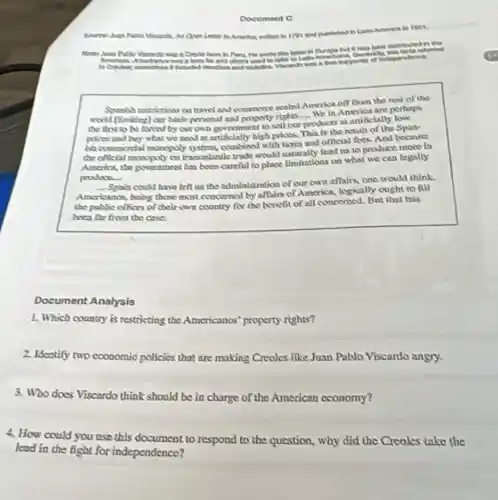 Document G
in ther and published toot.
wroto this banana is
been his and others used to better to Letter
Syunish restrictions on travel and commerce scaled America on from the rest of the
world (limiding) cerbasis personal and proporty rights -Whin America are perhapa
the first to be losced by cut own government to sell our
__
produces at artificially low
result pricesand buy what wo now at artificially high pricess This is the result of the Span
ish commordal nompuly countined with taxes and official fees. And because
cho official monopoly on transaclantic trade would lead us to produce more in
America, the government has been careful to place Ibmitations on what we can legally
produce.
__
Spain could have left us the administration of our own affairs, one would think
Americanos, being those most coocerned by affairs of America, logically ought to nu
the pablic oflices of their covn country for the henefit of all concerned . But that his
beea for from the cases
Document Analysis
1. Which country is restricting the Americanos property rights?
2. Identify two economic policies that are making Creoles like Juan Pablo Viscardo angry.
3. Who does Viscardo think should be in charge of the American economy?
4. How could you nse this document to respond to the question, why did the Creales take the
lead in the fight for independence?
