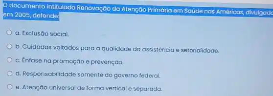 documento intitulado Renovação da Atenção Primária em Saúde nas Américas divulgado
em 2005, defende:
a. Exclusão social
b. Cuidados voltados para a qualidade da assistência e setorialidade.
c. Enfase na promoção e prevenção.
d. Responsabilidade somente do governo federal.
e. Atenção universal de forma vertical e separada.