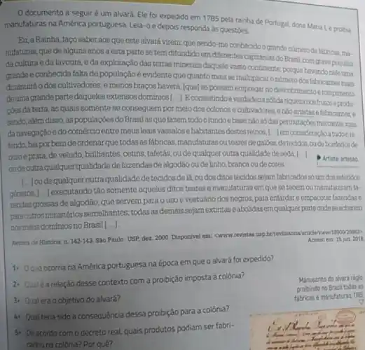 documento a seguir é um alvará. Ele foi expedido em 1785 pela rainha de Portugal dona Maria I, e probia
manufaturas na América portuguesa Leia-o e depois responda ds questoes.
Bu, a Rainha, faco saber aos que este alvará virem: que sendo me conthecido o grande nǎmeto defiknow ma-
nufaturas, que de alguns anos a esta parte se tem difundido em differentes capitanias do Brasil com grave prejulzo
da cultura e da lavoura, e da exploração das terras minerais daquele vasto continente; porque havendo neleuma
grande e conhecida falta de populaçãoé evidente que quanto mais se multiplicar onumero dos fabricantes mais
diminuirá o dos cultivadores,e menos bracos haverá (que) se possam empregar no descobrimento e rompimento
deuma grande parte daqueles extensos dominios[...] Econsistindo a verdadeira solida riqueza nosfrutos eprodu-
coes da terra, as quals somente se consequem por meio dos colonos e cultivadores, enão artistas e fabricantes, e
sendo, além disso, as populaçōes do Brasilas que fazem todoofundoebase nào số das permutapbes mercantis mas
danavegação e do comércio entre meus leais vassalos ehabitantes destesreinos, I.....em consideração a tudoore.
fendo, hei por bem de ordenar que todas as fabricas,manufaturasoutearesde galdes,detecidos,oudebordador de
ouroe prata, de veludo, brilhantes ,cetins, tafetás,ou de qualquer outra qualidade de seda.[.
oudeoutra qualquer qualidade de fazendas de algodão oudelinho, branca oude cores.
Artista: artesio
géneros, [...] executando tão somente aqueles ditos teares e manufaturas em que se tecem ou manufaturam fa-
() loude qualquer outra qualidade de tecidos de là oudos ditos tecidos sejam fabricados só um dos referidos
zendas grossas de algodão que servem para o uso e vestuário dos negros, para enfardar e empacotar fazendase
para outros ministérios semelhantes todas asdemais sejam extintas e abolidasem qualquerparte ondese acharem
nosmeus dominios no Brasil [...]
Revista de Historia, n. 142-143
Sào Paulo: USP, dez 2000. Disponivel em: <www revistas usp.bthevhistoria/article/ Acesso em: 15 jun 2018
1) Oque ocorria na América portuguesa na época em que o alvará foi expedido?
2. Quale arelação desse contexto com a proibição imposta à colônia?
3) Qual era o objetivo do alvará?
4) Qual teria sido a consequência dessa proibição para a colônia?
5) Deacordo com o decreto real, quais produtos podiam ser fabri-
cados na colônia? Por quê?