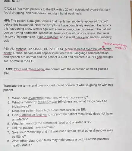 DOD- Neuro
IC/CC 68 Y/o male presents to the ER with a 20 min episode of dysarthria, right
facial drooping, and numbness, and right hand weakness.
HPI: The patient's daughter claims that her father suddenly appeared "dazed"
before this happened. Now the symptoms have completely resolved. He reports
this happening a few weeks ago with some mono-ocular blindness. THe patient
denies having headache , recent fall, fever, or loss of consciousness. He has a
history of hypertension, Type 2 diabetes, and is a 20 pack year smoker/ recently
quit.
PE: VS: afebrile, BP 145/92, HR 72, RR 14. A bruit is heard over the left carotid
artery. Cranial nerves II-XII appear intact on exam Language comprehension
and speech are normal and the patient is alert and oriented X 3. His gait and grip
are normal in the ED.
LABS: CBC and Chem panel are normal with the exception of blood glucose
194.
__
Translate the terms and give your educated opinion of what is going on with this
patient.
1. What does dysarthrig mean and why is it concerning?
2. What is meant by Mono-Grular blindness and what things can it be
indicative of?
3. Does the patient have high blood pressure in the ER.
4. Give 2 objective findings to support the patient most likely does not have
an infection.
5. What is meant by the statement "alert and oriented times 3''
6. Did the patient have a stroke?
7. Give your reasoning and if it was not a stroke, what other diagnosis may
be fitting?
