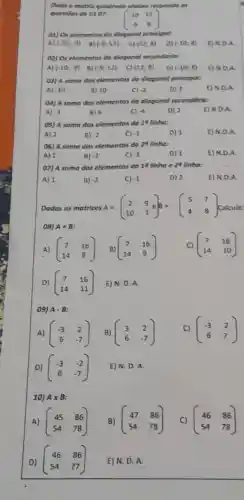 Doda a matrix quadrode abairo responde as
questiles de 0107
(} -10&12 -9&8 )
01) Os elementos do diogonol principal:
A) (-10;-9) B) (-9,12)	(12,8)	(-10;8)	N.DA
02) Os elementus do diagonal secundaria:
A) (-10;-9) B) (-9;12) c) (12;8) D) (-10;8) E) N.D.A.
03) A soma dos elementos do diagonal principot:
A) .10	B) 10	C) -2	D) 2
04) A soma das elementos da diagonal secundório:
A) -3	B) 4	C) -4	D) 2	E) N.D.A.
05) A soma dos elementos do 18 linho:
B) -2
06) A soma dos elementos do 24 linho:
A) 2	B) -2	D) 1
C) -1
07) A somo dos elementos da 19 linha e 28 linho:
A) 1	B)
Dadas as matrizes A=(} 2&9 10&1 ) Calcule
08) A+B
A) (} 7&16 14&8 )
(} 7&16 14&10 )
D) (} 7&16 14&11 ) E) N. D. A.
09) Acdot B
A) (} 45&86 54&78 )
D)
(} 46&86 54&77 ) E) N. D. A.