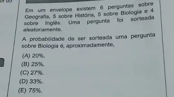 or do
Em um envelope existem 6 perguntas sobre
Geografia, 5 sobre História, 5 sobre Biologia e 4
sobre Inglês. Uma pergunta foi sorteada
aleatoriamente.
A probabilidade de ser sorteada uma pergunta
sobre Biologia é aproximadar mente,
(A) 20% 
(B) 25% 
(C) 27% 
(D) 33% 
(E) 75%