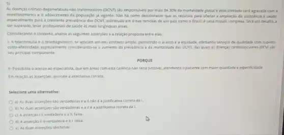 As doenças crimico-degenerativas nào transmissives (DCN) sAo responséves por mais de 30%  da mortaldade global e esse contexto serd agravado com o
envelheomento e o adoecimento da população ja vigente. Não ha como desconhecer que os recursos para ofertar a ampliação da assisténcia a saude
especialmente para a crescente prevalência das DCNT, sobretudo em areas remotas de um pais como o Brasil, é uma missao complexa. Será um desafio, a
ser superado, levar profissionals de saude as mais longinquas areas.
Considerando o conterto, analise as seguintes assercoes e a relação proposta entre elas:
1- A teleconsulta e o telediagnostico, se aplicam em seu contexto amplo,permitindo o acesso e a equidade, ofertando serviços de qualidade com suposto
da prevalència e da mortalidade das DCNT, das quas as doenças cardiovasculares (DCV)
seu principal componente
PORQUE
II-Possibilita o acesso ao especalista, que em dreas com esta carènca nǎo seria possivel, atendendo o pacente com maior qualidade ade e especifiodade.
Em relaçdo as assercoes.assinale a alternativa correta.
Selecione uma alternativa:
a) As duas assercoes sao verdadeiras e a justificativa correta da I.
b) As duas assercoes salo verdadeiras ea Hé ajustificativa correta da
c) Aasserçaole verdadeira e all falsa
d) A asserçao II éverdadeira e a falsa
e) As duas assercoes sao falsas.