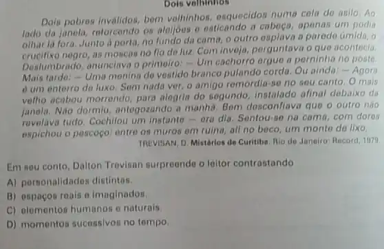 Doin velhinhos
Dols pobres invalidos, bom velhinhos, esquecidos numa cela de asilo .Ao
lade da janola, retorcondo os aleijoes e esticando a caboga, apenas um podia
olhar la fora, Junto iporta, no fundo da cama, o outro esplava a parodo úmida , o
negro, as moscas no flo do luz. Com invoja, perguntava o que acontecia
Deslumbrado, anunclava o primeiro: - Um cachorro orgue a perninha no poste.
Mais turde:- Uma menina do vestido branco pulando cordo. Ou ainda.- Agora
6 um enterro de luxo. Sem nada ver o amigo remordia-se no seu canto. 0 mais
velho acabou morrendo para alegria do segundo instalado afinal debaixo da
janola. Nào dormiu antegozando a manha. Bem desconflava que o outro nào
revelava tudo. Cochilou um instante-era dia Sentou-se na cama com dores
espichou o pescoço: entre os muros em ruina all no beco, um monte de lixo.
TREVISAN, D. Mistérios de Curitiba. Rio do Janeiro Record, 1979
Em sou conto, Dalton Trevisan surpreonde o leitor contrastando
A) personalidades distintos.
B) espacos roais o imaginados.
C) elementos humanos o naturais.
D) momentos sucessivos no tempo.