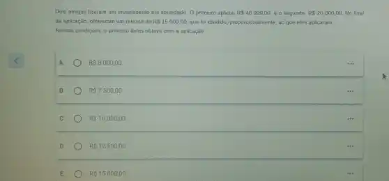 Dois amigos fizeram um investimento em sociedade. 0 primeiro aplicou R 40000,00 e o segundo, R 20000,00 No final
da aplicação, obtiveram um retorno de R 15000,00 que foi dividido, proporcionalmente , ao que eles aplicaram.
Nessas condições, o primeiro deles obteve com a aplicação
A	R 5000,00.
B	R 7500,00.
C	R 10000,00
D	R 12500,00
E	R 15000,00.