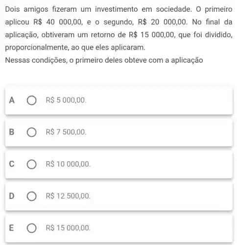 Dois amigos fizeram um investimento em sociedade 0 primeiro
aplicou R 40000,00 e o segundo, R 20000,00 . No final da
aplicação , obtiveram um retorno de R 15000,00 , que foi dividido,
proporcionalr nente, ao que eles aplicaram.
Nessas condições, 0 primeiro deles obteve com a aplicação
R 5000,00
R 7500,00
R 10000,00
R 12500,00
R 15000,00