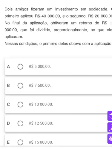 Dois amigos fizeram um investimento em sociedade.
primeiro aplicou R 40000,00 , e o segundo, R 20000,00
No final da aplicação , obtiveram um retorno de R 1
000,00 , que foi dividido , proporcionaln nente, ao que ele
aplicaram.
Nessas condições , o primeiro deles obteve com a aplicação
R 5000,00
R 7500,00
R 10000,00
R 12500,00
R 15000,00