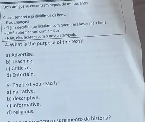 Dois amigos se encontram depois de muitos anos.
Casei, separele já dividimos os bens.
- E as crianças?
- Ojuiz decidiu que ficariam com quem recebesse mais bens.
- Então eles ficaram com a mãe?
- Não, eles ficaram com onosso advogado.
4-What is the purpose of the text?
a) Advertise.
b) Teaching.
c) Criticize.
d) Entertain.
5- The text you read is:
a) narrative.
b) descriptive.
c) informative.
d) religious.
rovocou o surgimento da história?