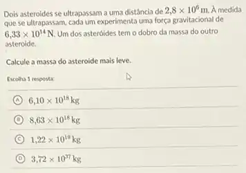 Dois asteroides se ultrapassam a uma distância de
2,8times 10^6m A medida
que se ultrapassam, cada um experimenta uma força gravitacional de
6,33times 10^14N Um dos asteroides tem o dobro da massa do outro
asteroide.
Calcule a massa do asteroide mais leve.
Escolha 1 resposta:
A 6,10times 10^18kg
D 8,63times 10^18kg
C 1,22times 10^19kg
D 3,72times 10^37kg