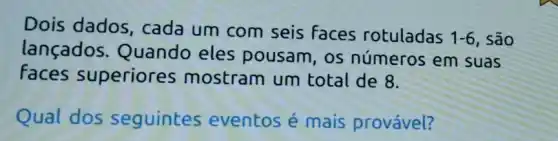 Dois dados cada um com seis faces rotuladas
1-6 , São
lançados Quando eles pousam, os números em suas
Faces superiores mostram um total de 8.
Qual dos seguintes eventos é mais provável?