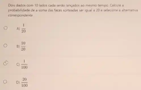 Dois dados com 10 lados cada serão lançados ao mesmo tempo. Calcule a
probabilidade de a soma das faces sorteadas ser igual a 20 e selecione a alternativa
correspondente
A) (1)/(20)
B) (10)/(20)
C) (1)/(100)
D) (20)/(100)