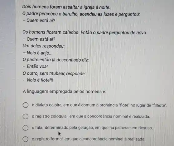 Dois homens foram assaltar a igreja à noite.
padre percebeu o barulho, acendeu as luzes e perguntou:
- Quem está aí?
Os homens ficaram calados. Então o padre perguntou de novo:
- Quem está aí?
Um deles respondeu:
- Nois é anjo __
padre então já desconfiado diz:
- Então voa!
outro, sem titubear, responde:
- Nois é fiote!
A linguagem empregada pelos homens é:
dialeto caipira, em que é comum a pronúncia "fiote" no lugar de "filhote".
registro coloquial em que a concordância nomina é realizada.
falar determinado pela geração, em que há palavras em desuso.
registro formal, em que a concordâncie nominal é realizada.