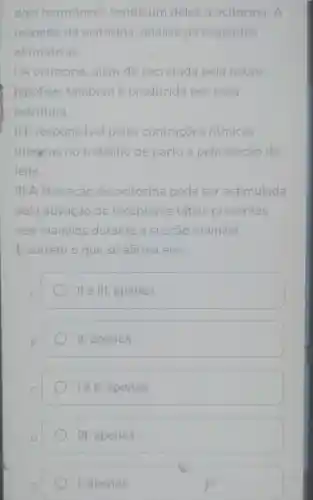 dois hormônios sendo um deles a ocitocina. A
respeito da ocitocina, analise as seguintes
afirmativas.
1.A ocitocina, além de secretada pela neuro-
hipófise, também é produzida por essa
estrutura.
II.E responsável pelas contrações ritmicas
uterinas no trabalho de parto e pela ejeção do
leite.
III.A liberação de ocitocina pode ser estimulada
pela ativação de receptores táteis presentes
nos mamilos durante a sucção mamilar.
Ecorreto o que se afirma em:
A
lle III, apenas.
B.
II apenas.
le II, apenas
III, apenas.
I, apenas.