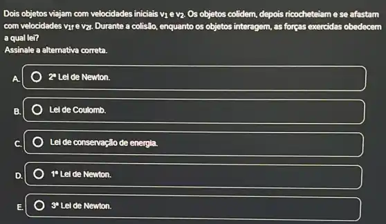 Dois objetos viajam com velocidades iniciais V_(1) e v2: Os objetos colidem, depois ricocheteiam e se afastam
com velocidades vựe vzt Durante a colisão, enquanto os objetos interagem, as forgas exercidas obedecem
a qual lei?
Assinale a alternativa correta.
2^a Lei de Newton.
Lei de Coulomb.
Lei de conservação de energia.
T Lei de Newton.
E.	3^circ  Lel de Newton.