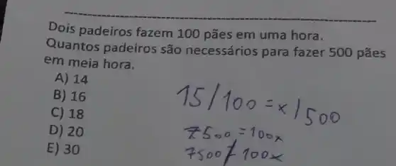 Dois padeiros fazem 100 pães em uma hora.
Quantos padeiros são necessários para fazer 500 pães
em meia hora.
A) 14
B) 16
C) 18
D) 20
E) 30