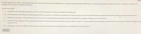 Domelas (2018) entilo, explica virias possibilidades dese offerecer recursios aos empreendmentos emenciona diversas entododes, detahendoan Arespello das aceleradoras, segundo estudado no material e a referencia em
Demelas (2015), marque a alternativa CORRETA
Escolha uma opção:
a. aceleradoras salo instituçdes financeiras, que tǎo somente emprestam o dinheiro is empresas vinculadas a ela
b. aceleradoras abarcam empresas de tecnologia que estǎo em criação, como também as mantidas por iniclativa privada, que visa o lucro. Nesse sentido as mantenedoras tamberm inclam um capital, visando seu lucro
c. aceleradoras possuem cunho paraestatal, presente em todos as unidades federativas do pairs, formece aconsehumento, considerias simples, cursos e ate eventos.
d. aceleradoras sto espagos em que se possibilita oferecer os aspectos técnicos como telelone, internet, copiadora, dgua luz; contudo, tambem foram idealizadas principalmente com a intenclo de transferir tecnologis eass
apolo técnico.
e. aceleradoras shouma entidade sem fins lucrativos e que busca desenvolver os empreendimentos com informaçbes de diversas formas.