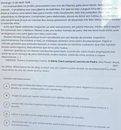 Domingo, 12 de abril 19:18
Fui surpreendido no jardim procurando meu ovo de Páscoa, pela dona Sônia Nada mais
infantill... O problema era meu pijama de bolinhas Por que eu nào o joguei fora de umo vez? SOO
Paulo é mesmo uma selval Meu pai e minha mõe resolveram, sem me consultar, fazer um
piquenique no Ibirapuera Compraram peru defumado doces no Amor em Fatias, coca dietético
nào sei pra que já que as calorias dos doces passavam de duzentas mil. Não faltou toalha xadrez
e cesta de vime.
Acho que fiquei sobrando Enquanto os dois namoravam em plena Páscoa, minha única opção
foi conversar com o Meleca. Ofereci a ele uns restos mortais de peru. Até ele teve mais sorte, pois
se engraçou com uma gata vira-lata, como ele.
Nossos vizinhos de piquenique foram assaltados por um bando de pivetes. Enquanto
caminhávamos (os vizinhos e nós), os moleques levaram uma cesta de piquenique Papai e
mamóe gritaram que estavam levando a cesta. Quando os vizinhos contaram que não haviam
levado cesta alguma descobrimos que tinha sido nossa.
Nenhum guarda ou um desses camburóes para fazer ocorrência. Seria muito engraçado dar
parte de uma carcaça de peru defumado, toalha xadrez, cesta de vime pratos e copos
descartáveis. [-]
ANDRADE, Thelma Guimaróes Castro. O diário (nem sempre) secreto de Pedro Sáo Paulo: Atual
No diário, diferentemente do Blog, o autor usa um caderno para anotar os acontecimentos mais
marcantes do dia. No relato acima, Pedro
Assinale a afirmativa correta
A ) acha legal a ideia de todos irem parar numa delegacia para registrar a ocorrência do
assalto e, assim, conhecerem um camburǎo.
B
elogia os pais por terem solicitado sua opiniáo sobre o piquenique.
C )
retrata trés ocontecimentos marcantes: o flagra da vizinha, o piquenique chato eo assalto.
D )
critica a excelência da segurança no parque devido ao assalto.
E
relacionamento
demonstra ser um pré -adolescente, pois
extrovertido e denota certa facilidade de