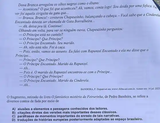 Dona Branca arregalou os olhos negros como o ébano:
__
Aconteceu? O que foi que aconteceu? Ah, vamos, conta logo! Sou doida por uma fofoca. Vai
ver foi aquela sirigaita da gata que... __
__ Branca, Branca! - censurou (
Chapeuzinho, balançando a cabeça. - Você sabe que a Cinderela
Encantado detesta ser chamada de Gata Borralheira __
__ Ah, deixa pra lá Continue!
Olhando em volta, para ver se ninguém ouvia , Chapeuzinho perguntou:
__ O Principe está no castelo?
 O Principe? Que Prúncipe?
__ O Principe Encantado. Seu marido.
__ Ah, não está não.Foi à caça
__ Pois, então, vamos ao assunto. Eu falei com Rapunzel Encantado e ela me disse que o
Principe __
__ Principe? Que Principe?
__ O Principe Encantado. Marido da Rapunzel.
__ Ah __
__ Pois é. O marido da Rapunzel encontrou-se com o Principe __
__ O Principe? Que Principe?
__ O Principe Encantado. Marido da Cinderela.
__ Ah. __
BANDEIRA, P. Disponivel em:www.1.folha.uol.com.br. Acesso em:14 jul. 2023
fragmento, retirado do livro O fantástico mistério de Feirurinha, de Pedro Bandeira, se refere a
diversos contos de fada por meio de
A) alusões a elementos e passagens conhecidos dos leitores.
B) citações diretas das versões mais importantes desses clássicos.
C) paráfrases de momentos importantes do enredo de tais narrativas.
D) traduções de histórias europeias posteriormente adaptadas ao espaço brasileiro.