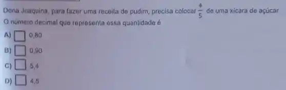 Dona Joaquina, para fazer uma receita de pudim precisa colocar (4)/(5) de uma xicara de acúcar
número decimal que representa essa quantidade é
A)	0,80
B)	0.90
C)	5.4
D) 4,5