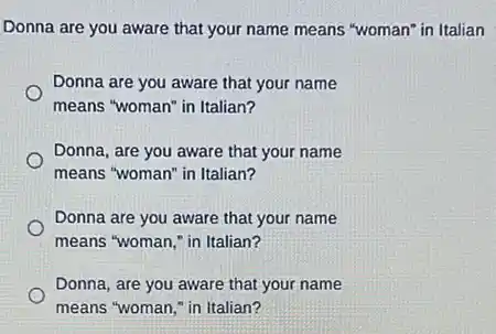 Donna are you aware that your name means "woman"in Italian
Donna are you aware that your name
means "woman" in Italian?
Donna, are you aware that your name
means "woman" in Italian?
Donna are you aware that your name
means "woman," in Italian?
Donna, are you aware that your name
means "woman," in Italian?