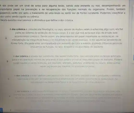 A dor pode ser um sinal de aviso para alguma lesão sendo esta iminente ou real desempenhando um
importante papel na prevenção e na recuperação das funçōes normais do organismo . Porém, também
podemos sentir dor após o tratamento de uma lesão ou sentir dor de forma constante . Podemos classificar a
dor como sendo aguda ou crônica.
Nesta questão marcaremos a afirmativa que define a dor crônica.
A dor crônica é considerada fisiológica, ou seja, apesar de muitas vezes a acharmos algo ruim, ela faz
parte do sistema de proteção do nosso corpo. Ela dor que nos avisa que algo de errado está
A
manutenção da integridade fisica e no diagnóstico de várias doenças . A dor aguda se apresenta de
acontecendo conosco. Sendo assim, ela desempenha um papel importante na restauração . na
A
forma forte. Ela pode estar acompanhada por aumento de calor e edema podendo inclusive provocar
uma perda da função, ou seja levando á incapacidade do paciente
A dor crônica é aguela dor constante, não sendo muito forte que persiste além do tempo estimado
B
para a recuperação normal de uma lesao e que poderá provocar uma interrupção do trabalho . Poderá
surgir devido a várias doenças , por exemplo artroses, diabetes , problemas na coluna, entre outros,
sendo agravada por traumas ou posicōes forçadas
A dor crônica é a) dor sentida pela pessoa num logal diferente daquele onde é produzido o estimulo
C	que causa a dor por um periodo curtoe desempenha um papel importante na restauração, na
manutenção da integridade fisicale no diagnostico de varias doenças
A dor crônica é relativamente comum em criancas Tipicamente elas sâo localizadas nos músculos,
D
em vez das juntas na perna e menos comumente nos braços. Elas sao geralmente sentidas em ambos
os lados, e aparecem ao dia a tarde ou no meio da noite , acordando a crianca. com dor variando de
leve a muito severa. Tem um periodo curto , aproximadamente tres dias
E
Nenhuma afirmativa esta correta