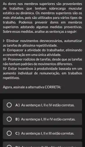 As dores nos membros superiores são provenientes
de trabalhos que tenham sobrecarga muscular
estática ou dinâmica. Os membros superiores são os
mais afetados pois são utilizados para vários tipos de
trabalho . Podemos prevenir dores em membros
superiores adotando algumas medidas preventivas.
Sobre essas medidas, analise as sentenças a seguir:
I- Eliminar movimentos desnecessários , automatizar
as tarefas de altíssima repetitividade.
II- Enriquecer a atividade do trabalhador , eliminando
a concentração em uma única atividade.
III- Promover rodizios de tarefas , desde que as tarefas
não tenham padrões de movimentos diferentes.
IV- Evitar incentivos à produtividade baseada em um
aumento individual de remuneração, em trabalhos
repetitivos.
Agora, assinale a alternativa CORRETA:
A) As sentenças I,Vert  e IV estão corretas.
B) As sentenças 1,111 e IV estão corretas.
C) As sentenças I, II e III estão corretas.