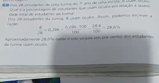 Dos 28 estudantes de uma turma do 7^circ  ano de uma escola , 8 usam oculos.
Qual é a porcentagem de estudantes que usam óculos em relação à quanti-
dade total de estudantes da turma?
Dos 28 estudantes da turma, 8 usam óculos. Assim podemos escrever a
razão:
(8)/(28)approx 0,286=(0,286cdot 100)/(100)=(28,6)/(100)=28,6% 
Aproximadamente 28,6% 
(vinte e oito vírgula seis por cento) dos estudantes
da turma usam óculos.