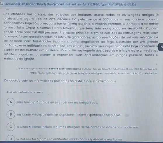 Dos chineses gos gregos, dos egípcios aos indianos, quase todas as civilizaçōes antigas já
praticavam algum tipo de arte circense há pelo menos 4000 anos - mas o circo como o
conhecemos hoje s6 começou a tomar forma durante o Império Romano. O primeiro a se tornar
famoso foi o Circus Maximus (Circo Máximo), que teria sido inaugurado no século VI a.C. com
capacidade para 150000 pessoas. A atração principal eram as corridas de carruagens mas,com
tempo, foram acrescentadas as lutas de gladiadores, as apresentaçóes de animais selvagens e
de pessoas com habilidades incomuns como engolidores de fogo. Destruido por um grande
incêndio, esse anfiteatro foi substituído, em 40a.C pelo Coliseu, cujas ruínas até hoje compoem o
cartáo postal número um de Roma. Com o fim do império dos Césares e 0 inicio da era medieval,
artistas populares passaram a improvisar suas apresentaçōes em praças públicas, feiras , e
entradas de igrejas.
Qual 6 a origom do circo? Revista Superinteressante. Cultura - Mundo Estranho. Sao Paulo 18 abr. 2011. Disponivol om:
<https://super abril.com.br/mundo -astranho/qual-o-a-origom-do -circo) Acosso om: 13 jul. 2021. Adaptado
De acordo com as informações presentes no texto, é correto afirmar que
Assinale a afimativa correta
A ) náo havia prática de artes circenses na Antiguidade
B ) na Idade Média, os artistas populares faziam espetáculos religiosos.
C o Circo Máximo incluía algumas atraçōes semelhantes tes as dos circos modernos.
D ) O Coliseu foi o primeiro anfiteatro criado para espetáculos os em Roma.