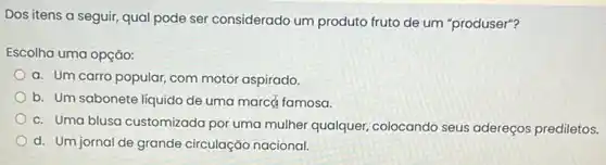 Dos itens a seguir qual pode ser considerado um produto fruto de um "produser"?
Escolha uma opção:
a. Um carro popular com motor aspirado.
b. Um sabonete líquido de uma marcé famosa.
c. Uma blusa customizada por uma mulher qualquer colocando seus adereços prediletos.
d. Um jornal de grande circulação nacional.